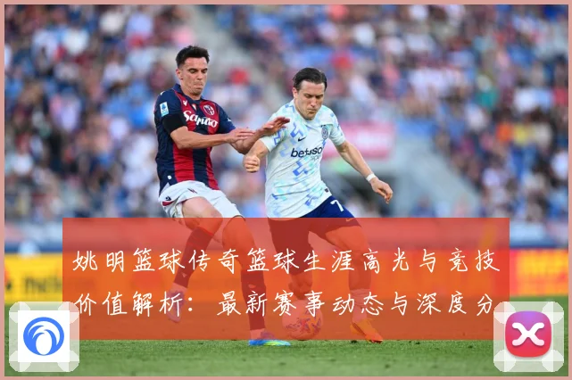 姚明篮球传奇篮球生涯高光与竞技价值解析：最新赛事动态与深度分析