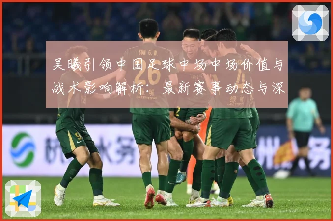 吴曦引领中国足球中场中场价值与战术影响解析：最新赛事动态与深度分析