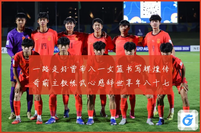 一路走好曾率八一女篮书写辉煌传奇前主教练武心慈辞世享年八十七赛场复盘：最新赛事动态与深度分析