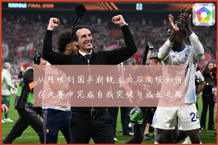 从陪练到国乒新锐主力石洵瑶如何在大赛中完成自我突破与成长之路解析：最新赛事动态与深度分析