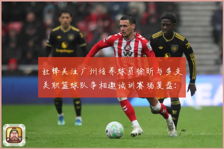 杜锋关注广州培养球员徐昕与多支美职篮球队争相邀试训赛场复盘：最新赛事动态与深度分析