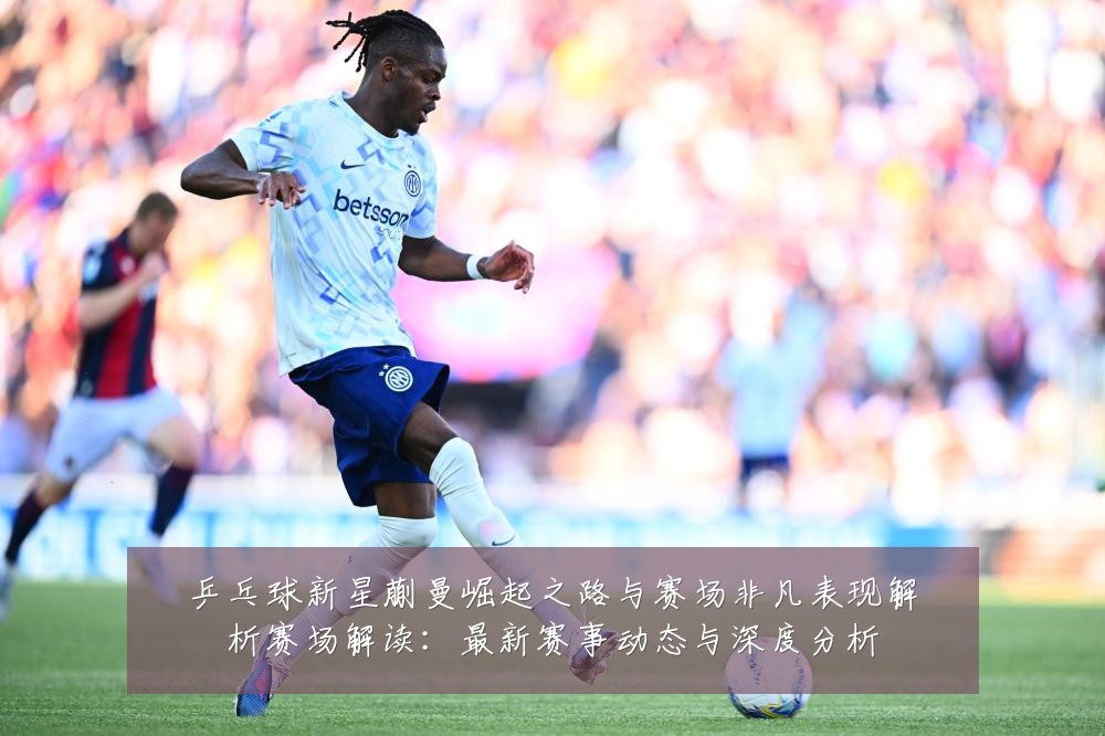 乒乓球新星蒯曼崛起之路与赛场非凡表现解析赛场解读：最新赛事动态与深度分析