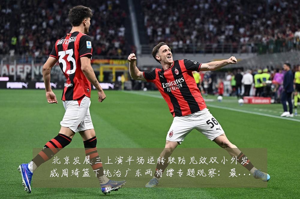 北京发展三上演半场逆转联防见效双小外发威周琦篮下统治广东两将撑专题观察:最新赛事动态与深度分析