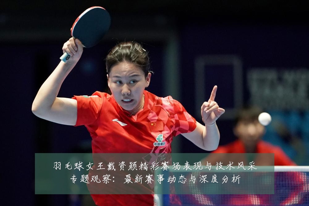 羽毛球女王戴资颖精彩赛场表现与技术风采专题观察:最新赛事动态与深度分析