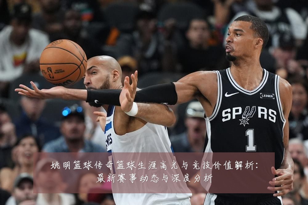 姚明篮球传奇篮球生涯高光与竞技价值解析:最新赛事动态与深度分析