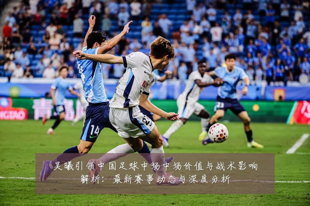 吴曦引领中国足球中场中场价值与战术影响解析:最新赛事动态与深度分析